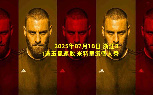 2025年07月18日 浙江3-1送玉昆連敗 米特里策個人秀+任意球世界波 卡列洛首秀建功